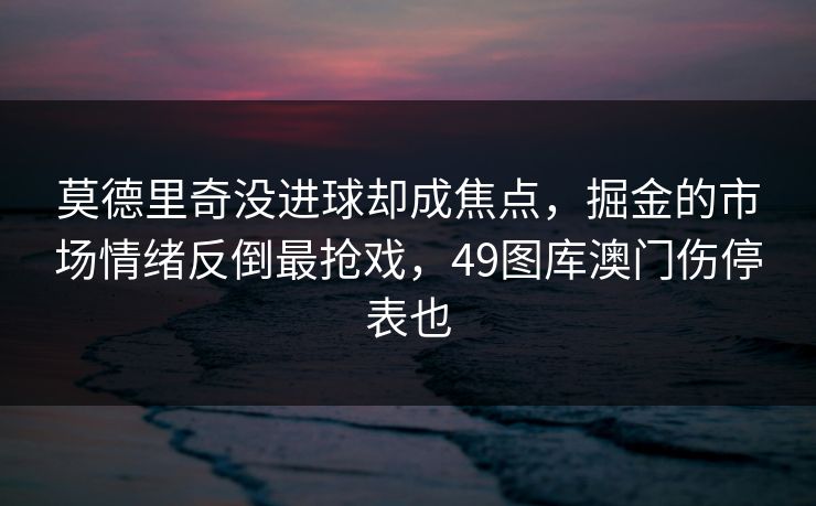 莫德里奇没进球却成焦点，掘金的市场情绪反倒最抢戏，49图库澳门伤停表也