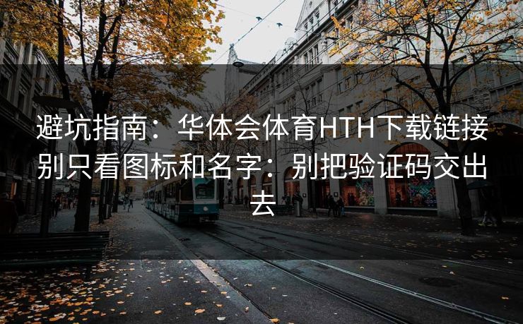 避坑指南：华体会体育HTH下载链接别只看图标和名字：别把验证码交出去