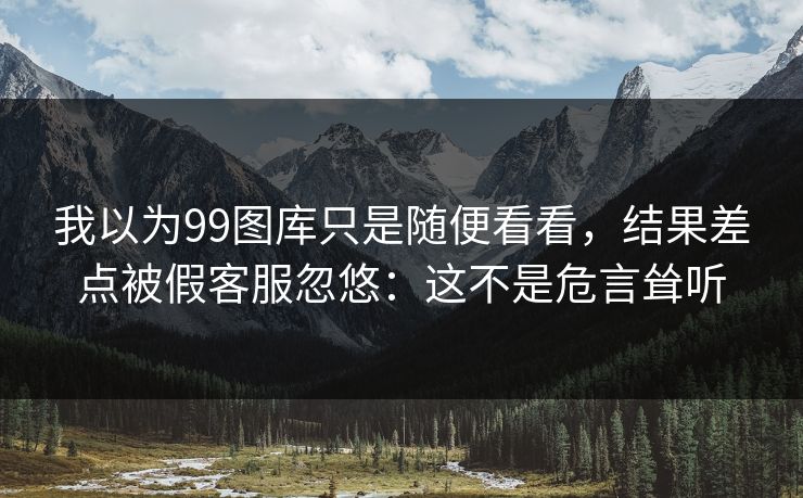 我以为99图库只是随便看看,结果差点被假客服忽悠:这不是危言耸听