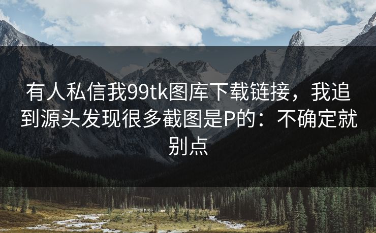 有人私信我99tk图库下载链接，我追到源头发现很多截图是P的：不确定就别点