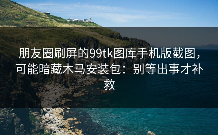 朋友圈刷屏的99tk图库手机版截图,可能暗藏木马安装包:别等出事才补救