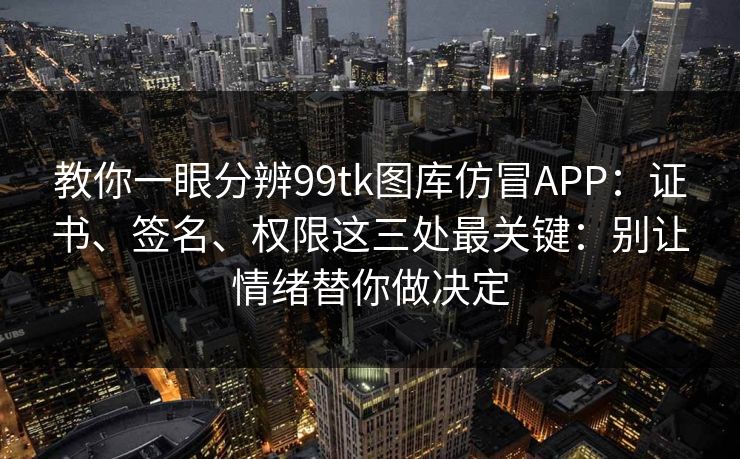 教你一眼分辨99tk图库仿冒APP：证书、签名、权限这三处最关键：别让情绪替你做决定