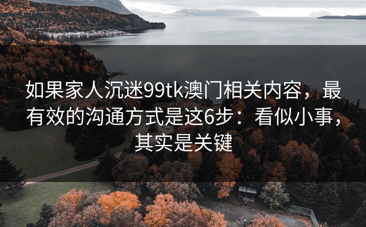 如果家人沉迷99tk澳门相关内容，最有效的沟通方式是这6步：看似小事，其实是关键