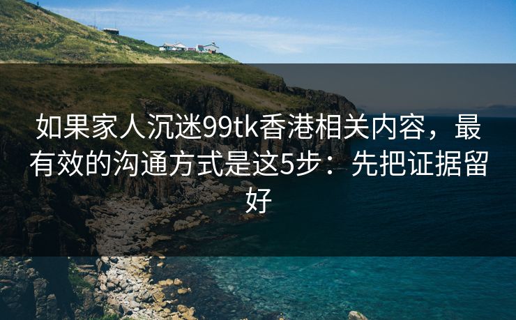 如果家人沉迷99tk香港相关内容，最有效的沟通方式是这5步：先把证据留好