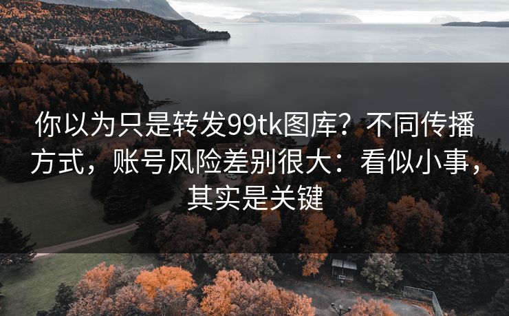 你以为只是转发99tk图库？不同传播方式，账号风险差别很大：看似小事，其实是关键