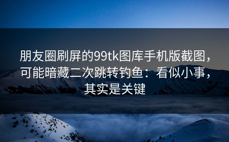 朋友圈刷屏的99tk图库手机版截图，可能暗藏二次跳转钓鱼：看似小事，其实是关键